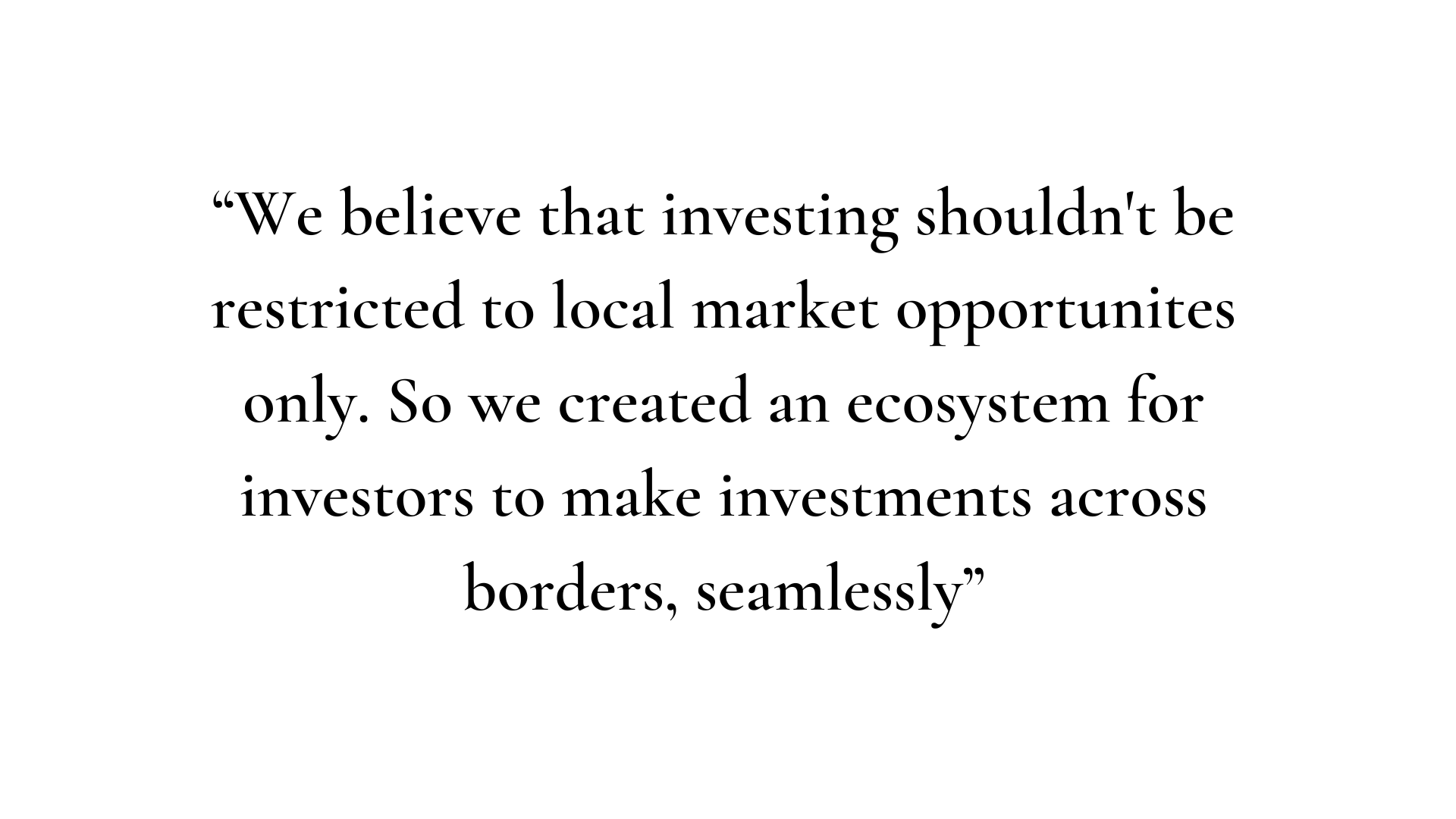 We believe that investing shouldnt be restricted to local market opportunites only. So we created an ecosystem for investors to make investments across borders, seamlessly.